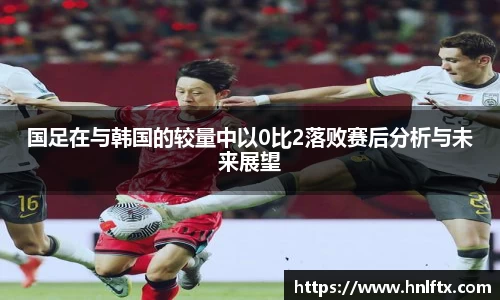 国足在与韩国的较量中以0比2落败赛后分析与未来展望